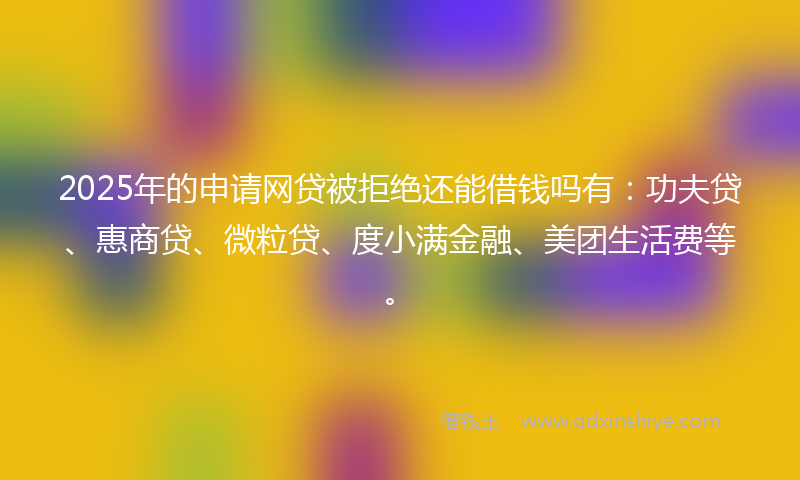 2025年的申请网贷被拒绝还能借钱吗有:功夫贷、惠商贷、微粒贷、度小满金融、美团生活费等。