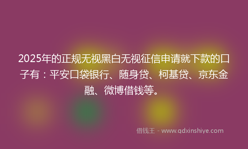 2025年的正规无视黑白无视征信申请就下款的口子有:平安口袋银行、随身贷、柯基贷、京东金融、微博借钱等。