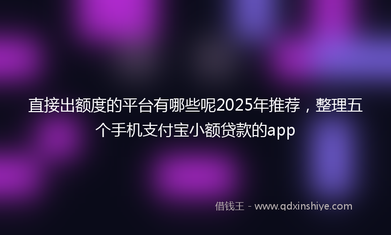 直接出额度的平台有哪些呢2025年推荐，整理五个手机支付宝小额贷款的app