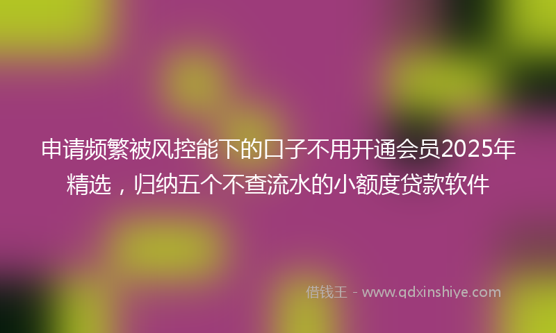 申请频繁被风控能下的口子不用开通会员2025年精选，归纳五个不查流水的小额度贷款软件