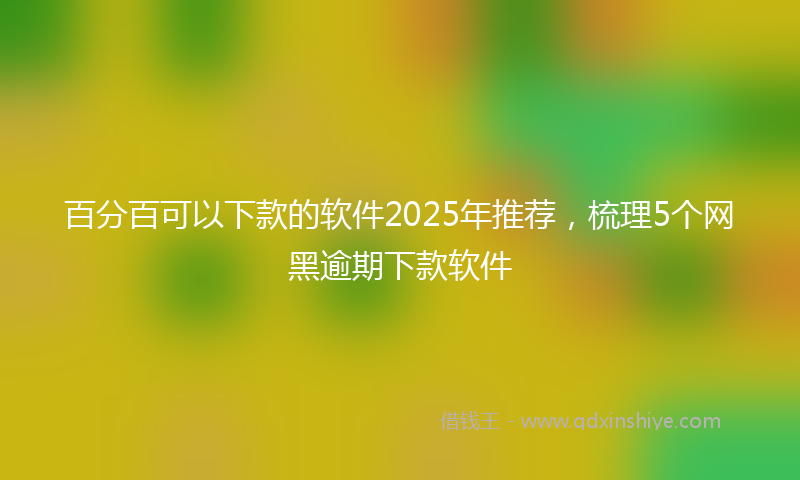 百分百可以下款的软件2025年推荐，梳理5个网黑逾期下款软件