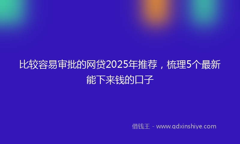 比较容易审批的网贷2025年推荐，梳理5个最新能下来钱的口子