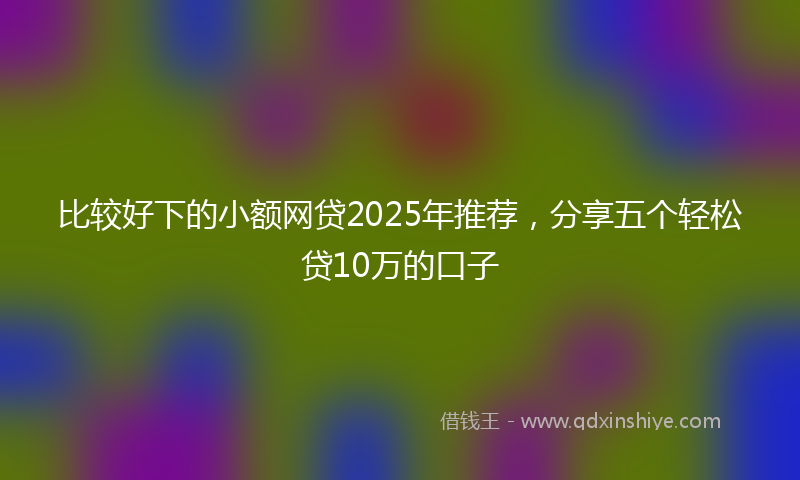 比较好下的小额网贷2025年推荐，分享五个轻松贷10万的口子