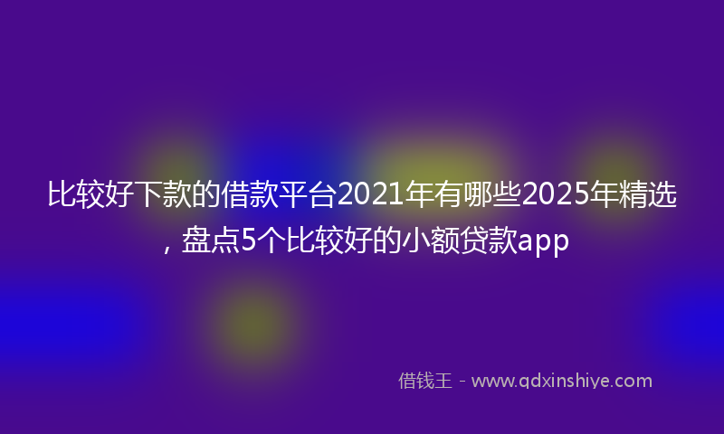 比较好下款的借款平台2021年有哪些2025年精选，盘点5个比较好的小额贷款app