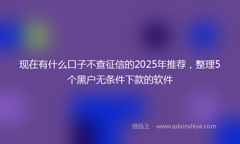 现在有什么口子不查征信的2025年推荐，整理5个黑户无条件下款的软件
