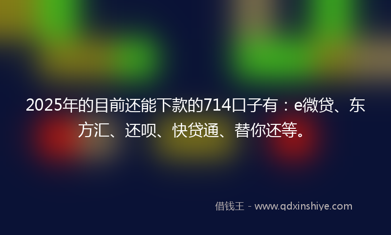 2025年的目前还能下款的714口子有：e微贷、东方汇、还呗、快贷通、替你还等。