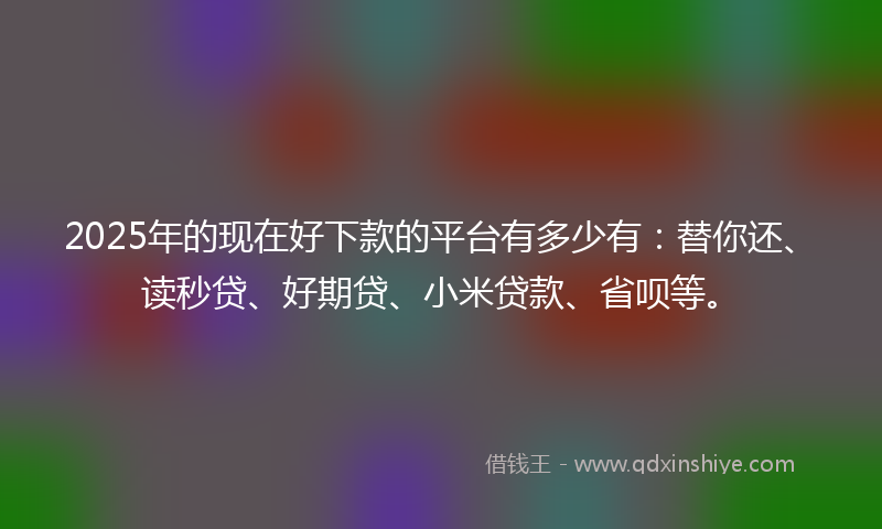 2025年的现在好下款的平台有多少有：替你还、读秒贷、好期贷、小米贷款、省呗等。