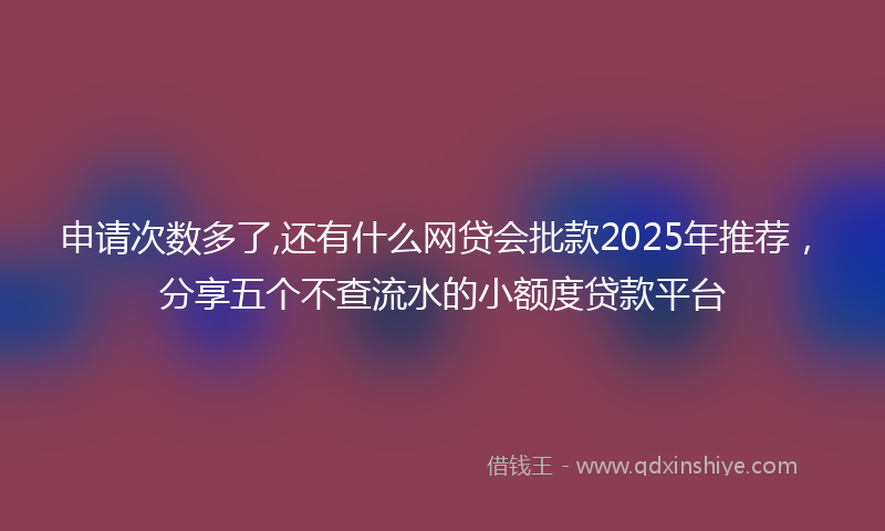 申请次数多了,还有什么网贷会批款2025年推荐，分享五个不查流水的小额度贷款平台