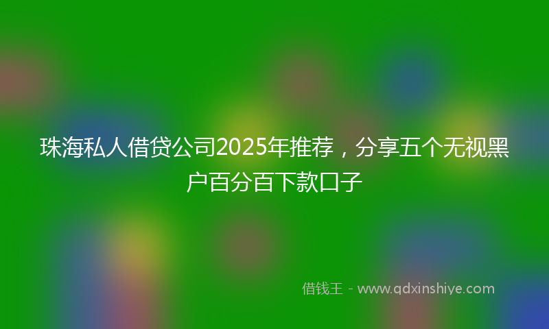 珠海私人借贷公司2025年推荐，分享五个无视黑户百分百下款口子