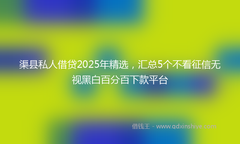 渠县私人借贷2025年精选，汇总5个不看征信无视黑白百分百下款平台