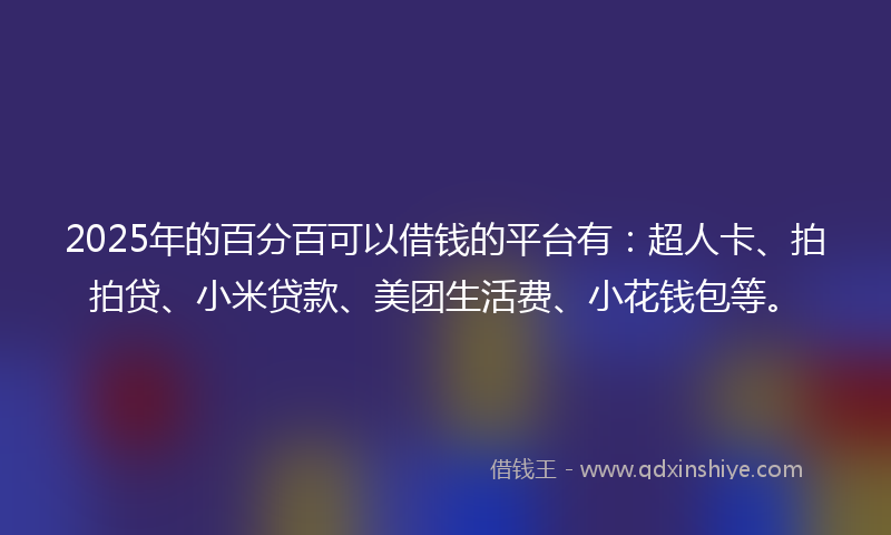 2025年的百分百可以借钱的平台有：超人卡、拍拍贷、小米贷款、美团生活费、小花钱包等。