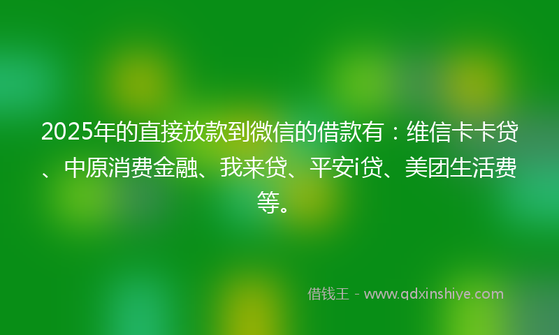 2025年的直接放款到微信的借款有：维信卡卡贷、中原消费金融、我来贷、平安i贷、美团生活费等。