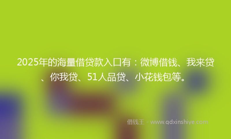 2025年的海量借贷款入口有：微博借钱、我来贷、你我贷、51人品贷、小花钱包等。