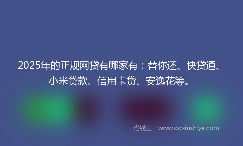 2025年的正规网贷有哪家有：替你还、快贷通、小米贷款、信用卡贷、安逸花等。