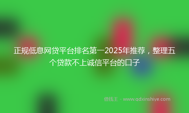 正规低息网贷平台排名第一2025年推荐，整理五个贷款不上诚信平台的口子