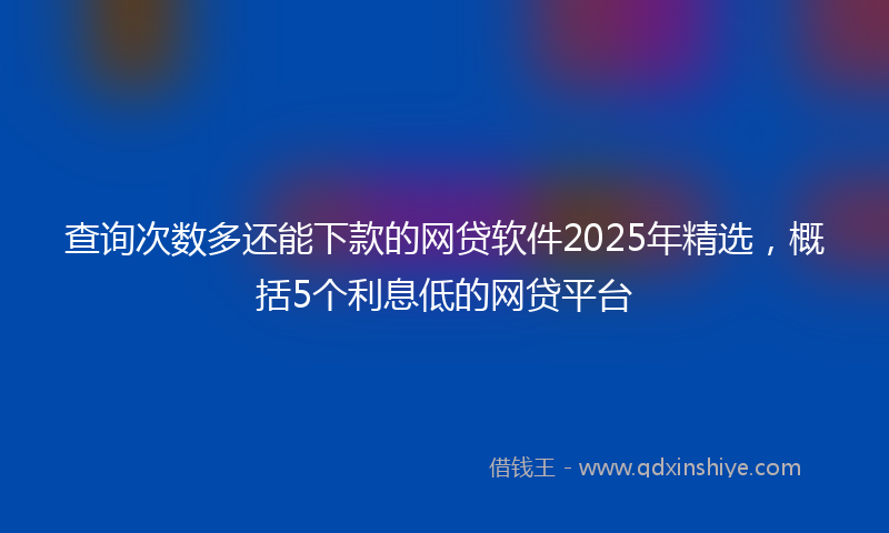 查询次数多还能下款的网贷软件2025年精选，概括5个利息低的网贷平台