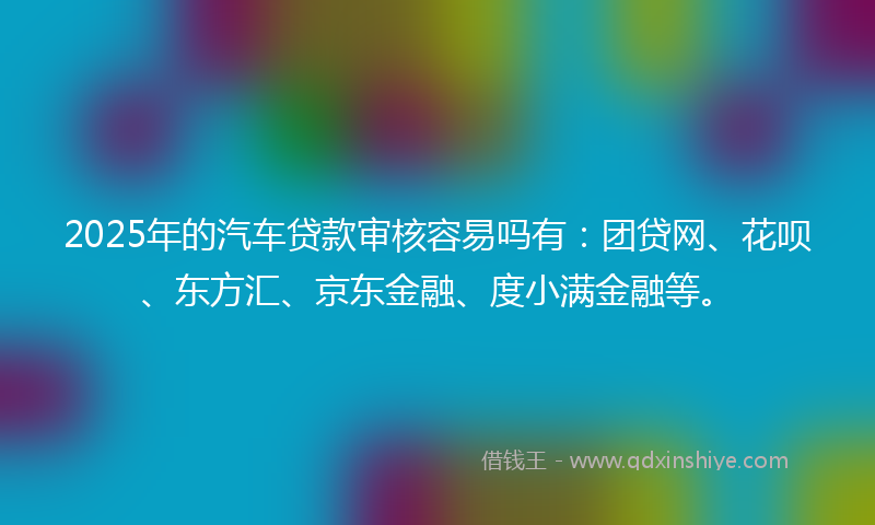 2025年的汽车贷款审核容易吗有：团贷网、花呗、东方汇、京东金融、度小满金融等。