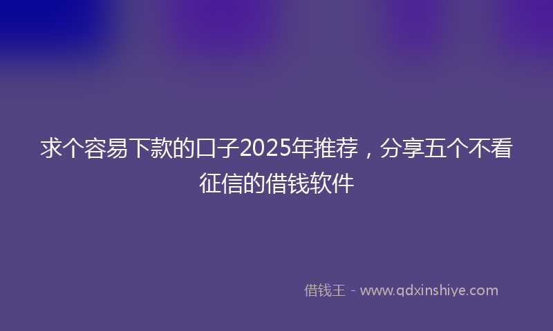 求个容易下款的口子2025年推荐，分享五个不看征信的借钱软件