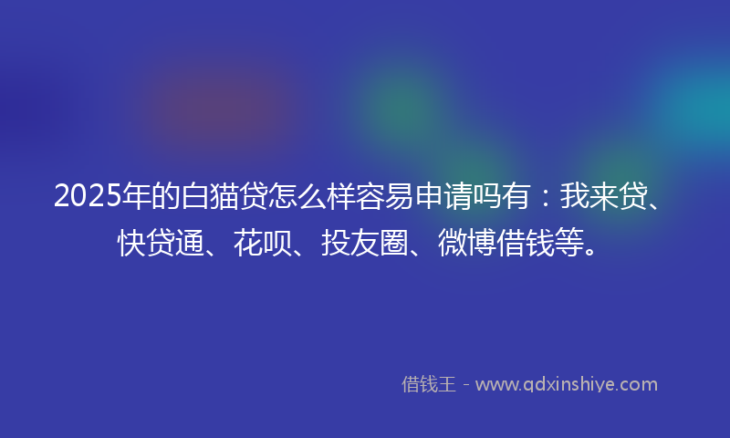 2025年的白猫贷怎么样容易申请吗有：我来贷、快贷通、花呗、投友圈、微博借钱等。