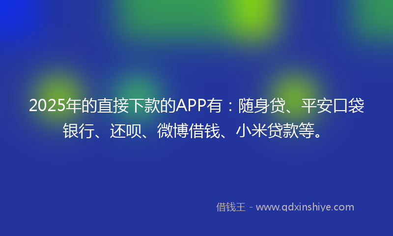 2025年的直接下款的APP有：随身贷、平安口袋银行、还呗、微博借钱、小米贷款等。
