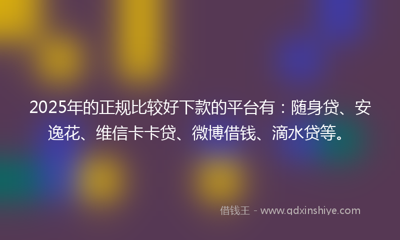 2025年的正规比较好下款的平台有：随身贷、安逸花、维信卡卡贷、微博借钱、滴水贷等。