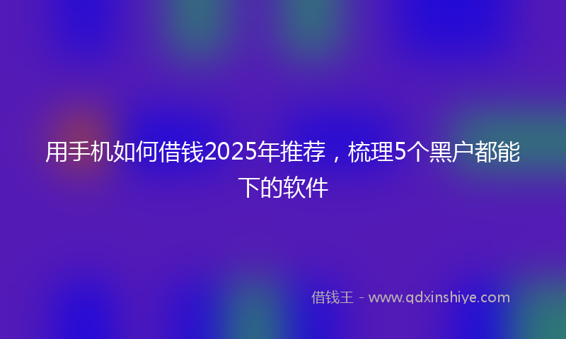 用手机如何借钱2025年推荐，梳理5个黑户都能下的软件