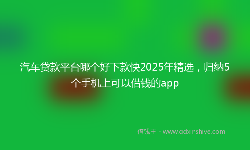汽车贷款平台哪个好下款快2025年精选，归纳5个手机上可以借钱的app