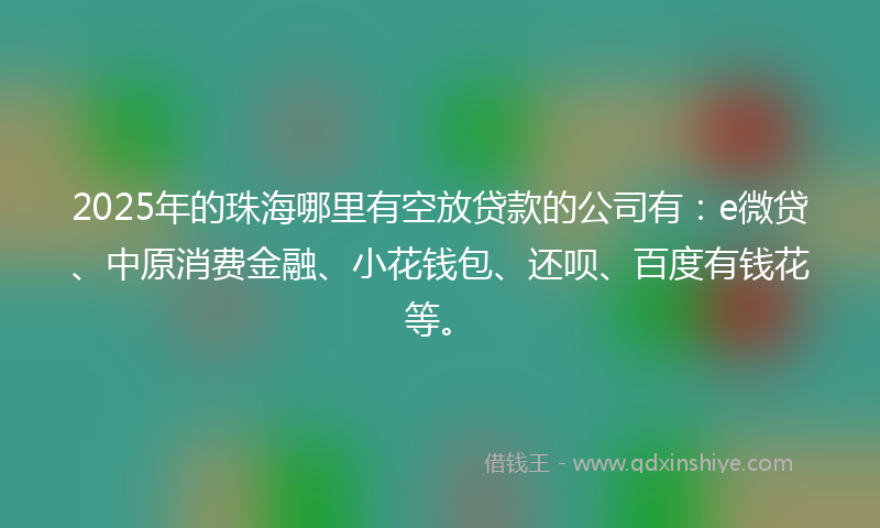 2025年的珠海哪里有空放贷款的公司有：e微贷、中原消费金融、小花钱包、还呗、百度有钱花等。