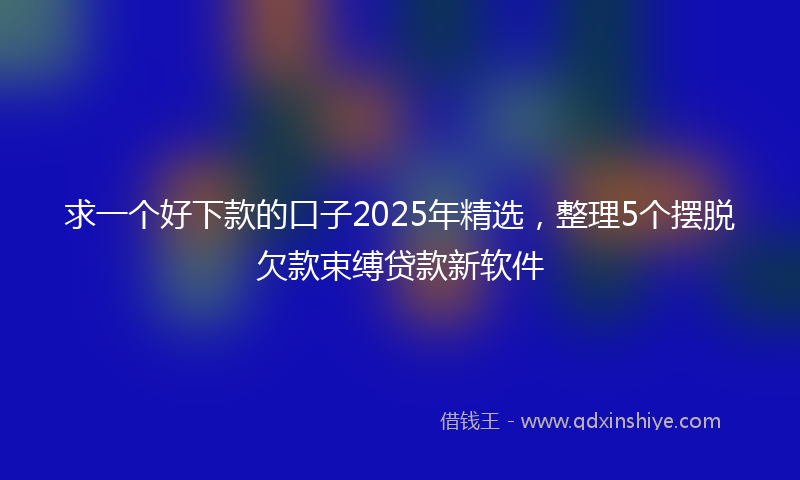 求一个好下款的口子2025年精选，整理5个摆脱欠款束缚贷款新软件