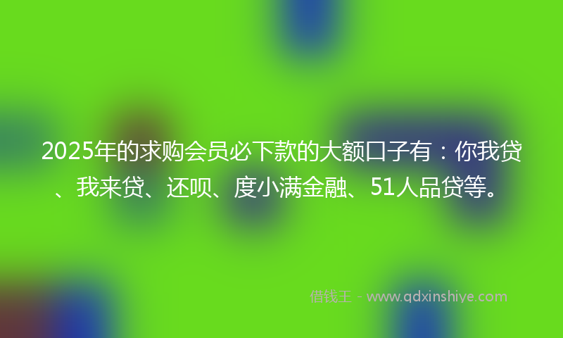 2025年的求购会员必下款的大额口子有:你我贷、我来贷、还呗、度小满金融、51人品贷等。
