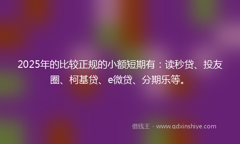 2025年的比较正规的小额短期有：读秒贷、投友圈、柯基贷、e微贷、分期乐等。