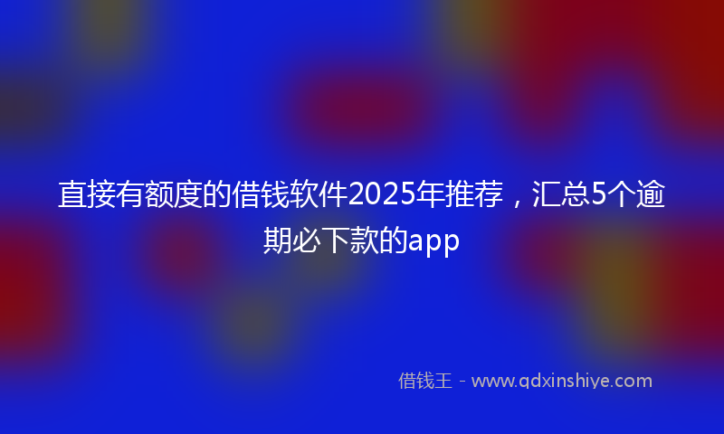 直接有额度的借钱软件2025年推荐，汇总5个逾期必下款的app