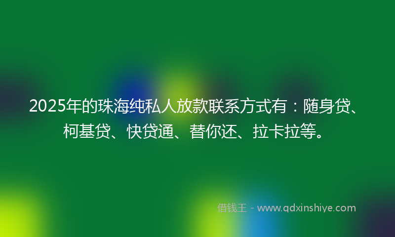 2025年的珠海纯私人放款联系方式有：随身贷、柯基贷、快贷通、替你还、拉卡拉等。