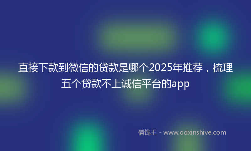 直接下款到微信的贷款是哪个2025年推荐，梳理五个贷款不上诚信平台的app