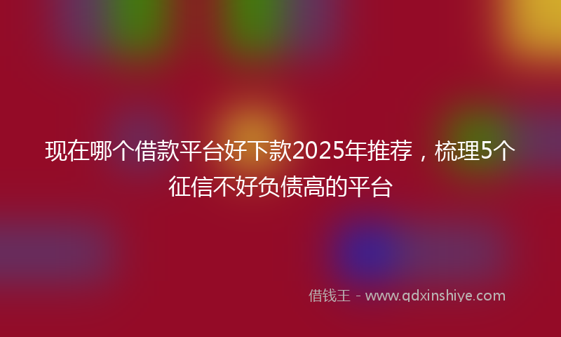现在哪个借款平台好下款2025年推荐,梳理5个征信不好负债高的平台