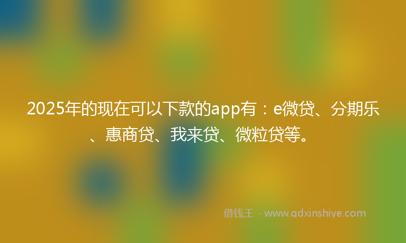 2025年的现在可以下款的app有：e微贷、分期乐、惠商贷、我来贷、微粒贷等。