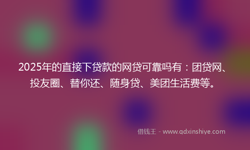 2025年的直接下贷款的网贷可靠吗有：团贷网、投友圈、替你还、随身贷、美团生活费等。