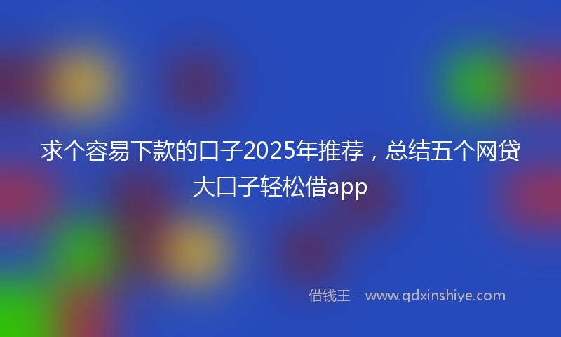 求个容易下款的口子2025年推荐，总结五个网贷大口子轻松借app