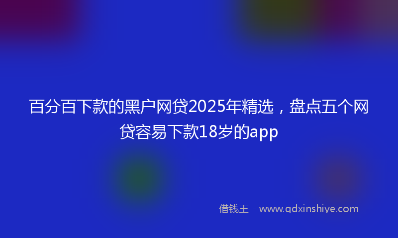 百分百下款的黑户网贷2025年精选，盘点五个网贷容易下款18岁的app