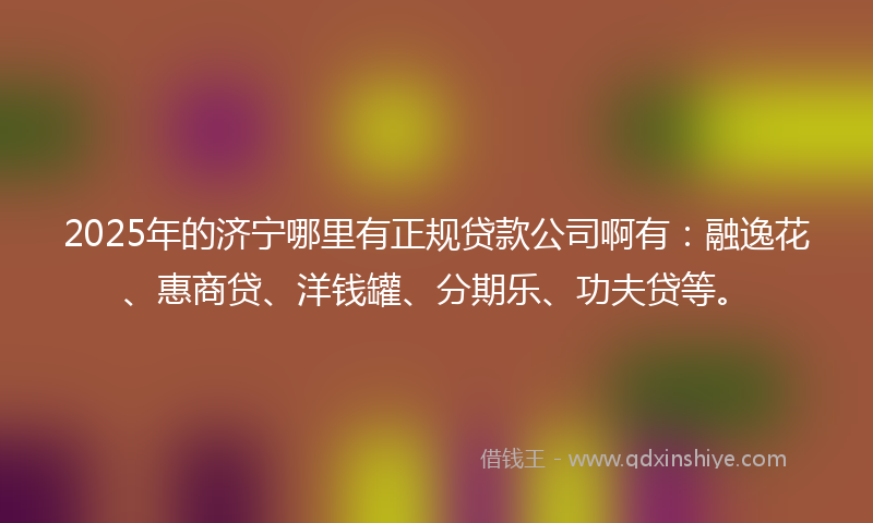 2025年的济宁哪里有正规贷款公司啊有：融逸花、惠商贷、洋钱罐、分期乐、功夫贷等。