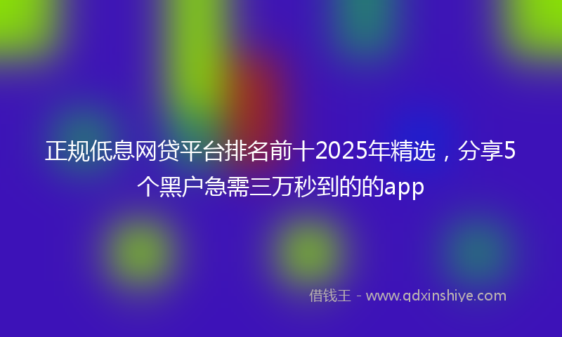 正规低息网贷平台排名前十2025年精选，分享5个黑户急需三万秒到的的app
