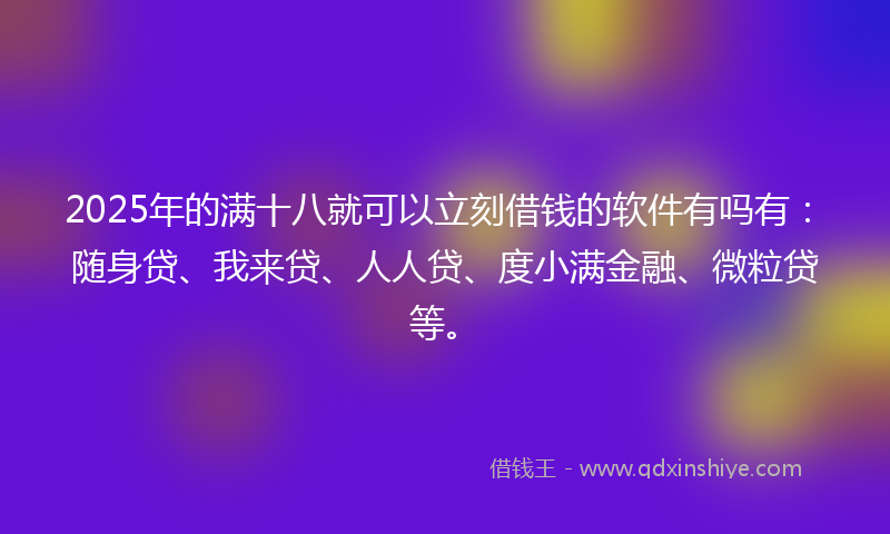 2025年的满十八就可以立刻借钱的软件有吗有：随身贷、我来贷、人人贷、度小满金融、微粒贷等。