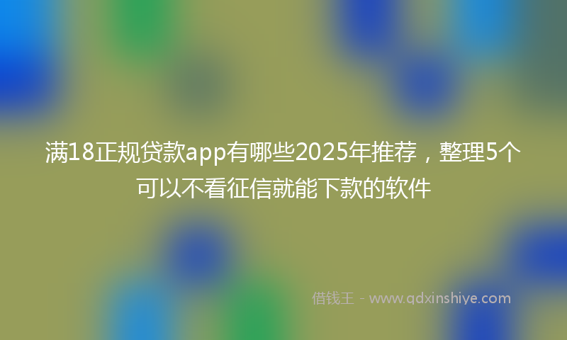 满18正规贷款app有哪些2025年推荐，整理5个可以不看征信就能下款的软件