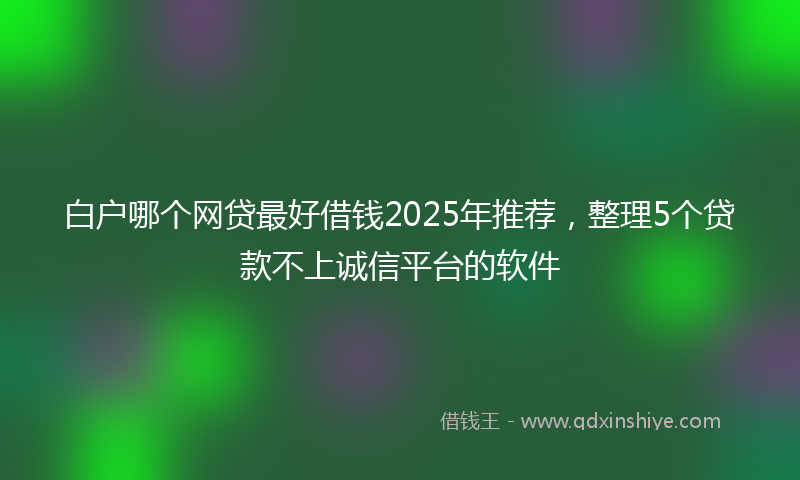 白户哪个网贷最好借钱2025年推荐，整理5个贷款不上诚信平台的软件