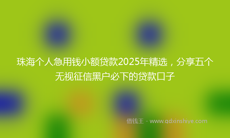 珠海个人急用钱小额贷款2025年精选，分享五个无视征信黑户必下的贷款口子