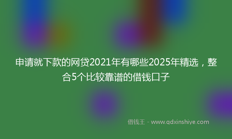 申请就下款的网贷2021年有哪些2025年精选，整合5个比较靠谱的借钱口子