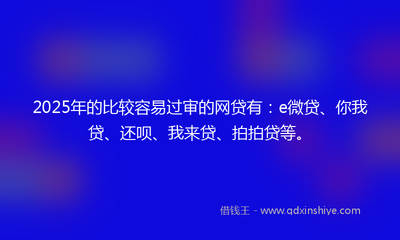 2025年的比较容易过审的网贷有：e微贷、你我贷、还呗、我来贷、拍拍贷等。