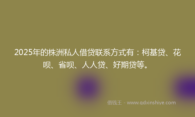 2025年的株洲私人借贷联系方式有：柯基贷、花呗、省呗、人人贷、好期贷等。