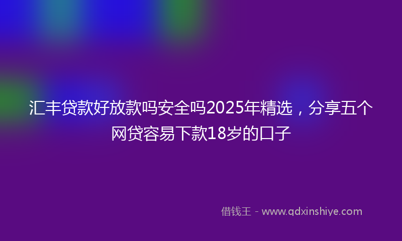 汇丰贷款好放款吗安全吗2025年精选，分享五个网贷容易下款18岁的口子