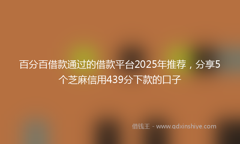 百分百借款通过的借款平台2025年推荐，分享5个芝麻信用439分下款的口子